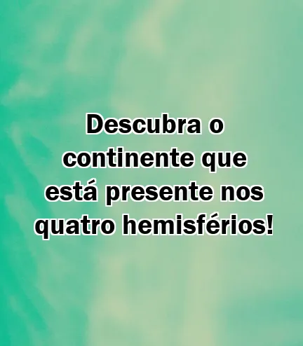 Descubra o continente que está presente nos quatro hemisférios!