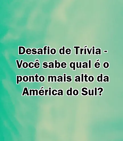 Desafio de Trívia - Você sabe qual é o ponto mais alto da América do Sul?