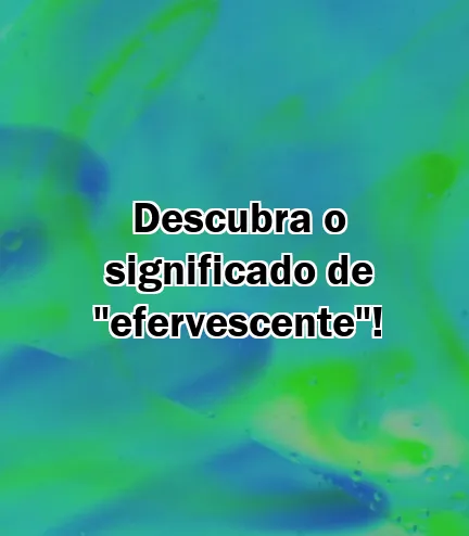 Descubra o significado de "efervescente"!